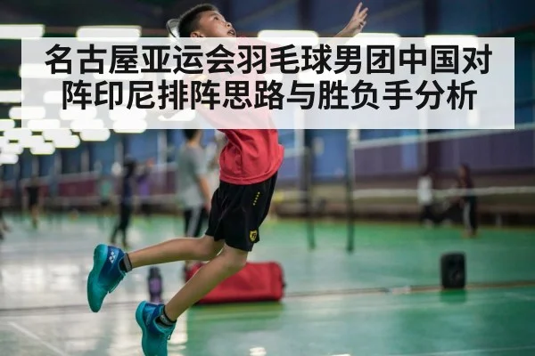 名古屋亚运会羽毛球男团中国对阵印尼排阵思路与胜负手分析