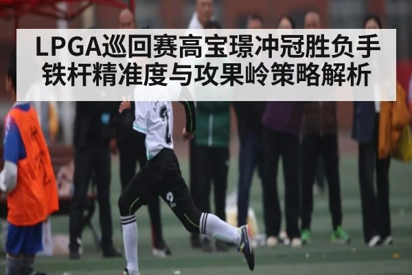 LPGA巡回赛高宝璟冲冠胜负手铁杆精准度与攻果岭策略解析