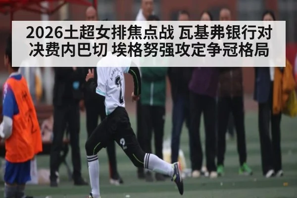 2026土超女排焦点战 瓦基弗银行对决费内巴切 埃格努强攻定争冠格局