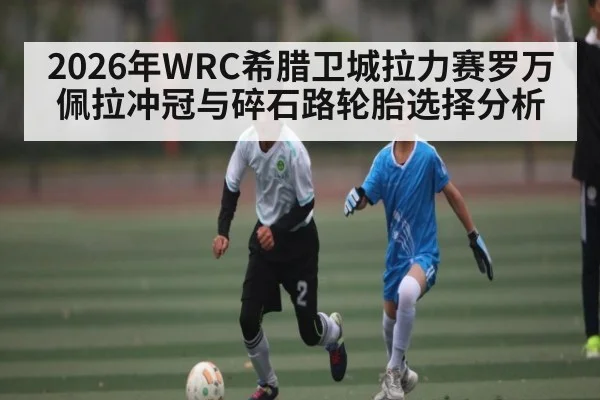 2026年WRC希腊卫城拉力赛罗万佩拉冲冠与碎石路轮胎选择分析
